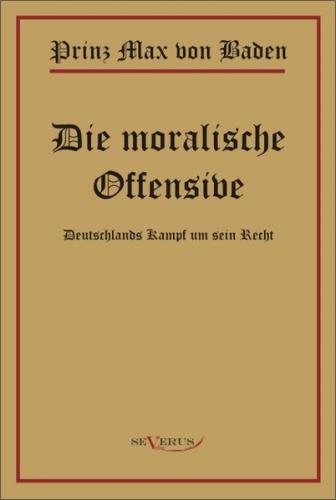 Prinz Max von Baden. Die moralische Offensive. Deutschlands Kampf um sein Recht 