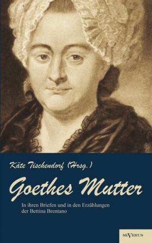 Goethes Mutter: Catharina Elisabeth Goethe, die Mutter von Johann Wolfgang von Goethe in ihren Briefen und in den Erzählungen der Bettina Brentano 