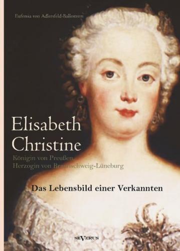 Elisabeth Christine von Braunschweig-Wolfenbüttel-Bevern, Königin von Preußen, Herzogin von Braunschweig-Lüneburg: Das Lebensbild einer Verkannten. Eine Biographie in Briefen 