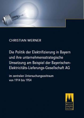 Die Politik der Elektrifizierung in Bayern und ihre unternehmensstrategische Umsetzung am Beispiel der Bayerischen Elektricitäts-Lieferungs-Gesellschaft AG im zentralen Untersuchungszeitraum von 1914 bis 1954 