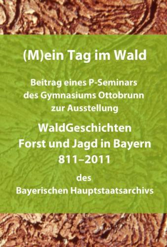 (M)ein Tag im Wald. Beitrag eines P-Seminars des Gymnasiums Ottobrunn zur Ausstellung WaldGeschichten - Forst und Jagd in Bayern 811-2011 des Bayerischen Hauptstaatsarchivs 