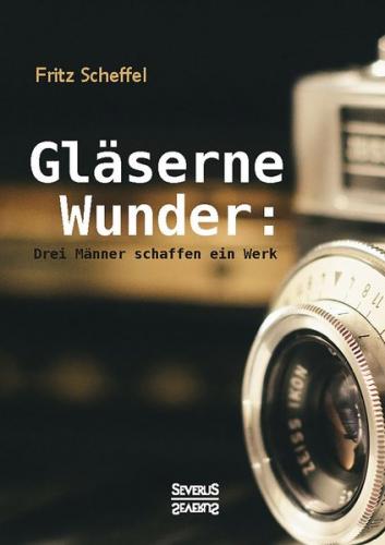 Gläserne Wunder: Drei Männer schaffen ein Werk. Zeiß, Abbe, Schott 